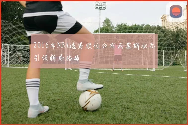 2016年NBA选秀顺位公布西蒙斯状元引领新秀格局