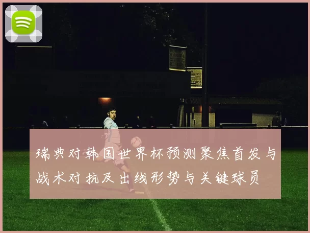瑞典对韩国世界杯预测聚焦首发与战术对抗及出线形势与关键球员
