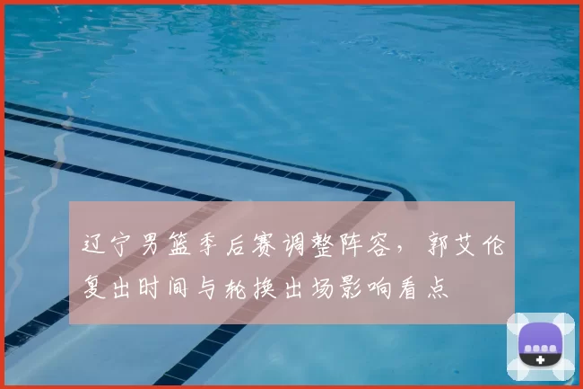 辽宁男篮季后赛调整阵容，郭艾伦复出时间与轮换出场影响看点