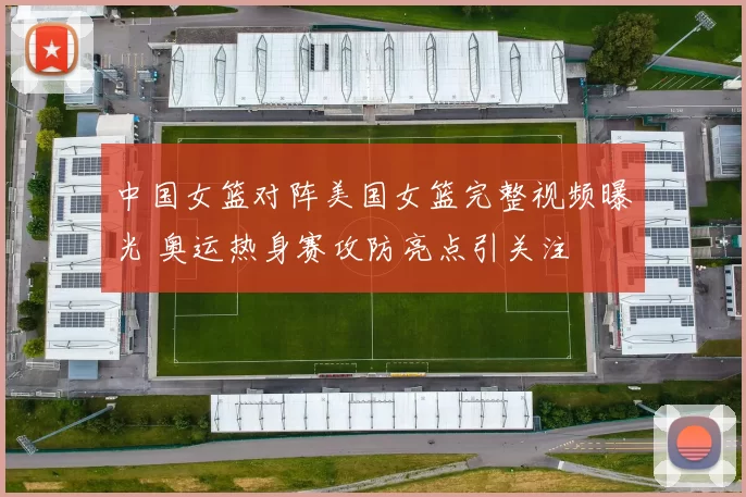 中国女篮对阵美国女篮完整视频曝光 奥运热身赛攻防亮点引关注