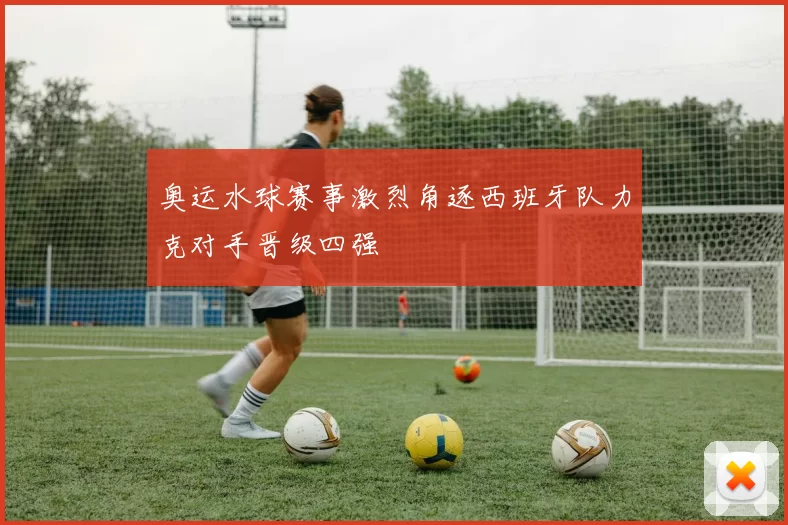 奥运水球赛事激烈角逐西班牙队力克对手晋级四强