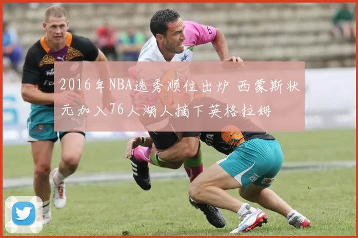 2016年NBA选秀顺位出炉 西蒙斯状元加入76人湖人摘下英格拉姆