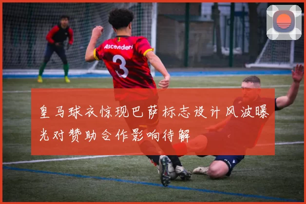 皇马球衣惊现巴萨标志设计风波曝光对赞助合作影响待解