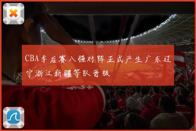 CBA季后赛八强对阵正式产生广东辽宁浙江新疆等队晋级