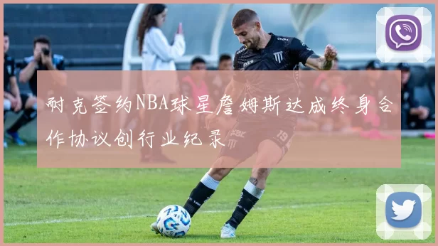 耐克签约NBA球星詹姆斯达成终身合作协议创行业纪录