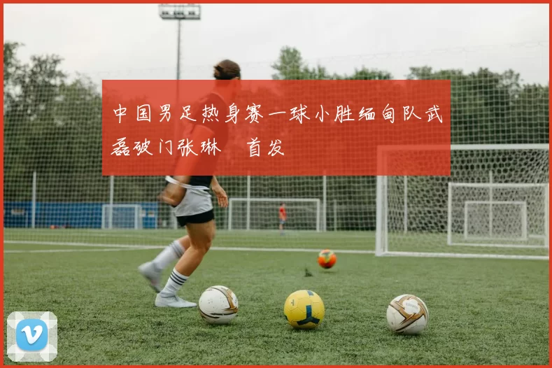 中国男足热身赛一球小胜缅甸队武磊破门张琳芃首发