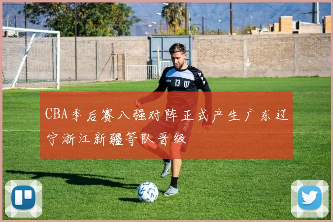 CBA季后赛八强对阵正式产生广东辽宁浙江新疆等队晋级