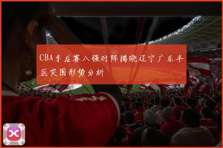 CBA季后赛八强对阵揭晓辽宁广东半区突围形势分析