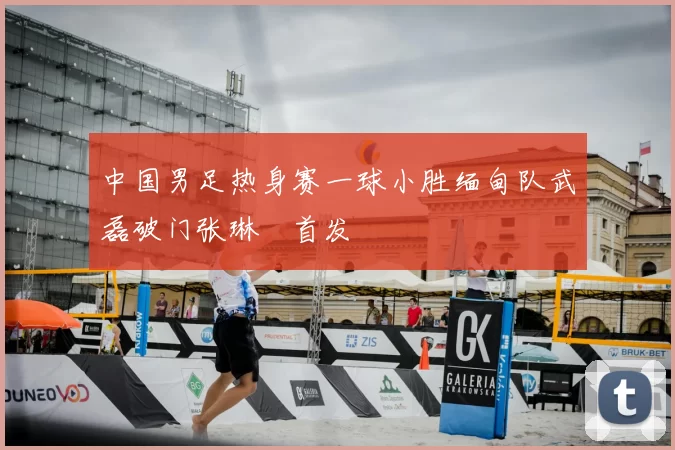 中国男足热身赛一球小胜缅甸队武磊破门张琳芃首发