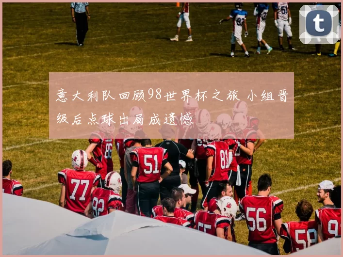 意大利队回顾98世界杯之旅 小组晋级后点球出局成遗憾