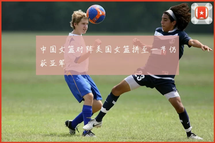 中国女篮对阵美国女篮拼至一节仍获亚军