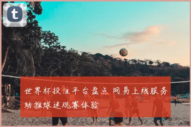 世界杯投注平台盘点 网易上线服务助推球迷观赛体验