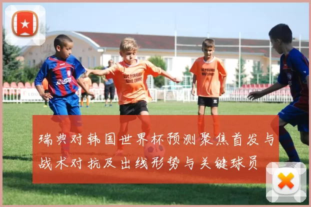 瑞典对韩国世界杯预测聚焦首发与战术对抗及出线形势与关键球员