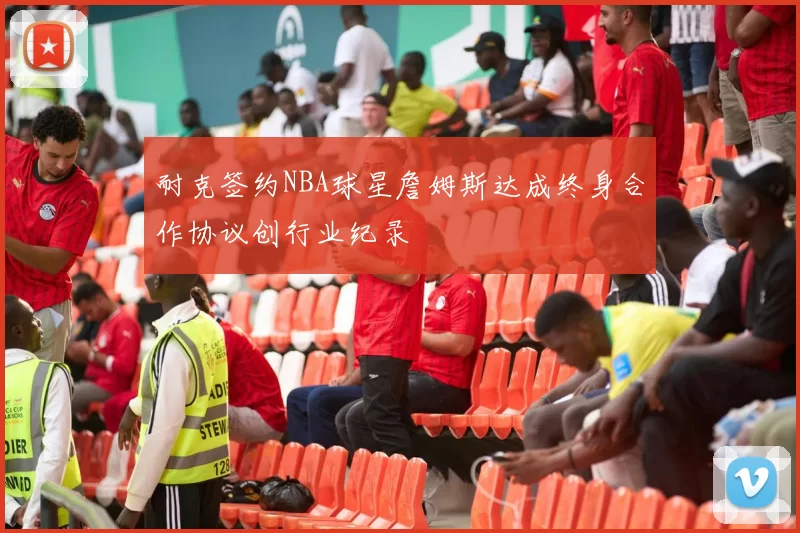 耐克签约NBA球星詹姆斯达成终身合作协议创行业纪录