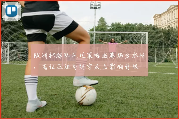欧洲杯球队压迫策略成赛场分水岭，高位压迫与防守反击影响晋级