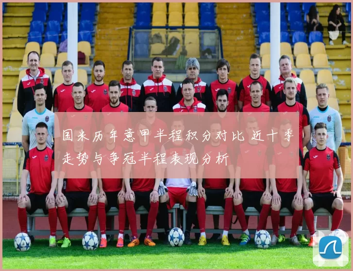 国米历年意甲半程积分对比 近十季走势与争冠半程表现分析