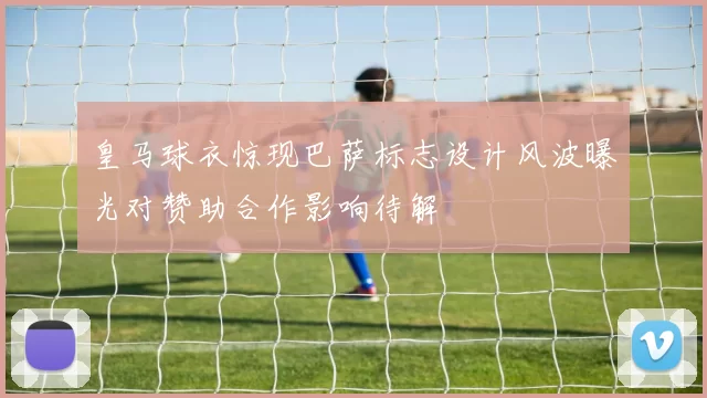 皇马球衣惊现巴萨标志设计风波曝光对赞助合作影响待解