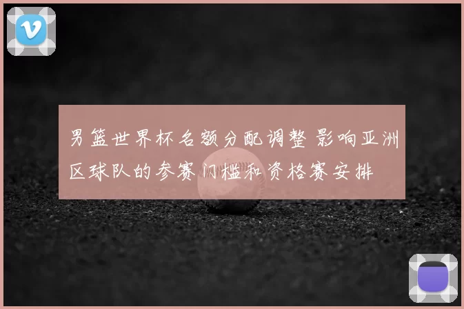 男篮世界杯名额分配调整 影响亚洲区球队的参赛门槛和资格赛安排