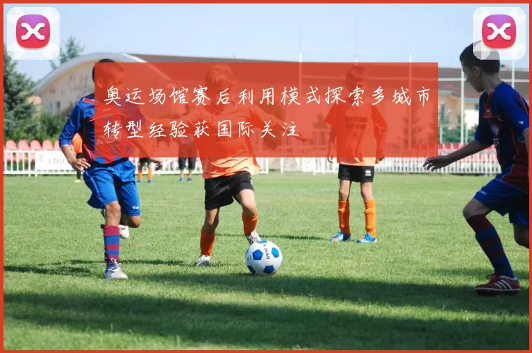 奥运场馆赛后利用模式探索多城市转型经验获国际关注