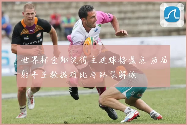 世界杯金靴奖得主进球榜盘点 历届射手王数据对比与纪录解读