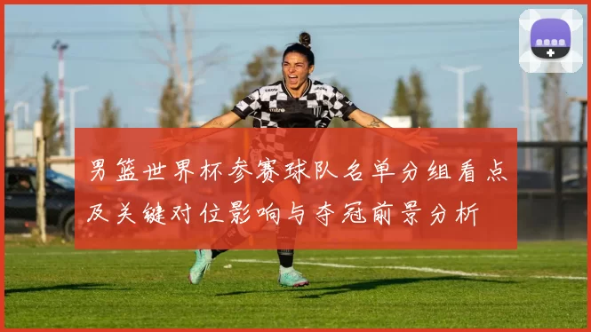 男篮世界杯参赛球队名单分组看点及关键对位影响与夺冠前景分析