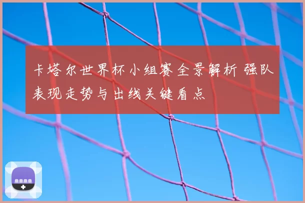 卡塔尔世界杯小组赛全景解析 强队表现走势与出线关键看点