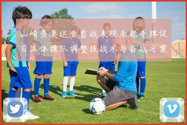 山崎贵奥运会首战表现未能夺牌促日本体操队调整技战术与备战方案