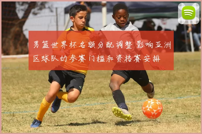 男篮世界杯名额分配调整 影响亚洲区球队的参赛门槛和资格赛安排