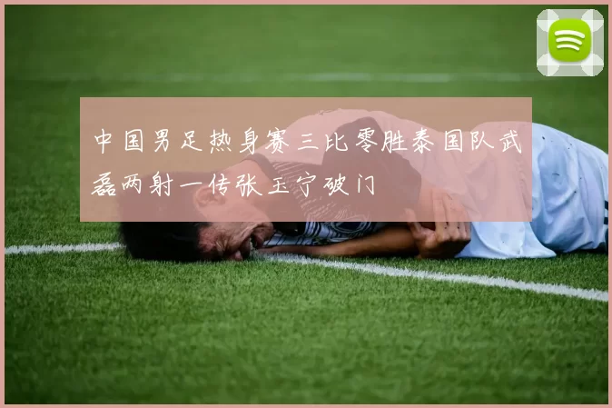 中国男足热身赛三比零胜泰国队武磊两射一传张玉宁破门