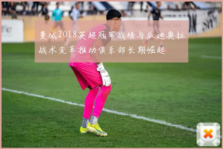 曼城2018英超冠军战绩与瓜迪奥拉战术变革推动俱乐部长期崛起