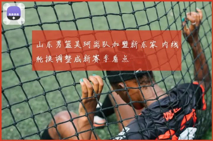 山东男篮吴珂离队加盟新东家 内线轮换调整成新赛季看点