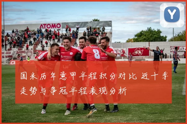 国米历年意甲半程积分对比 近十季走势与争冠半程表现分析