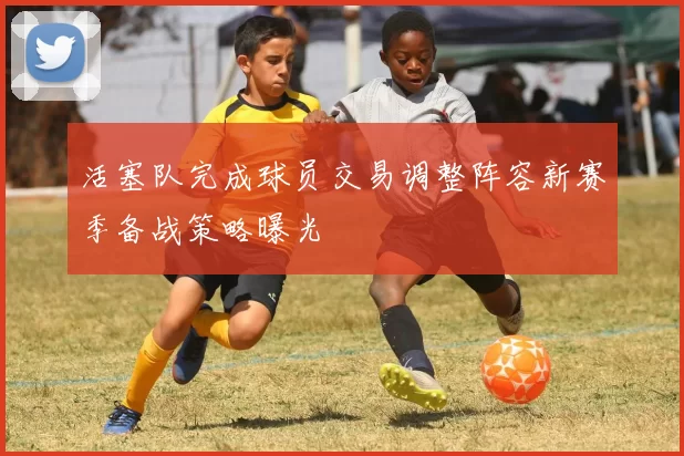 活塞队完成球员交易调整阵容新赛季备战策略曝光