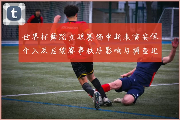 世界杯舞蹈女孩赛场中断表演安保介入及后续赛事秩序影响与调查进展