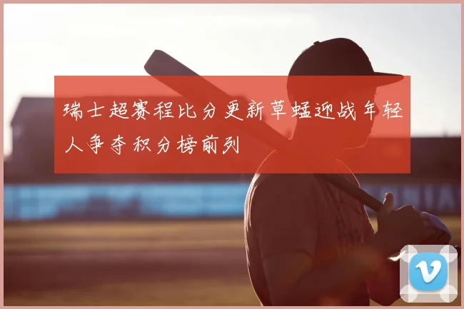 瑞士超赛程比分更新草蜢迎战年轻人争夺积分榜前列
