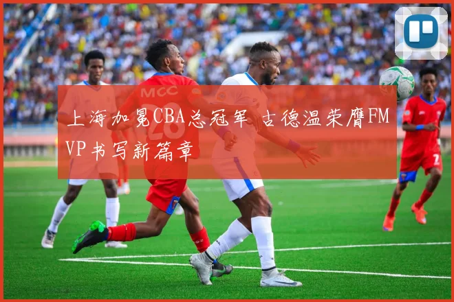 上海加冕CBA总冠军 古德温荣膺FMVP书写新篇章