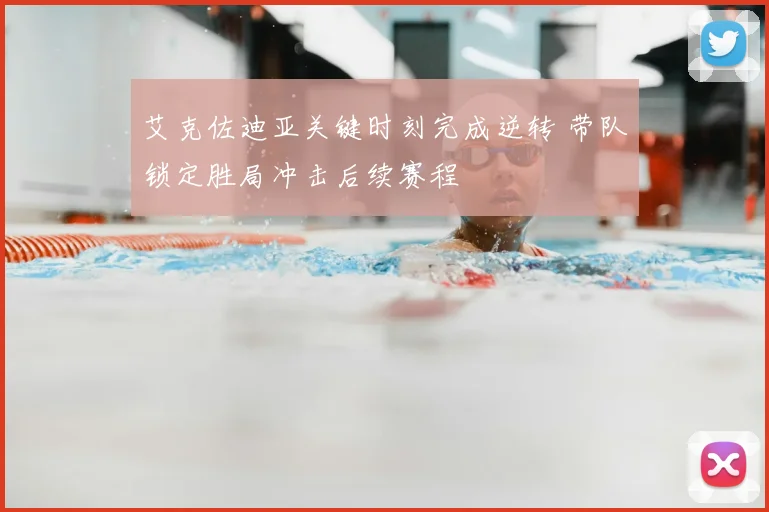 艾克佐迪亚关键时刻完成逆转 带队锁定胜局冲击后续赛程