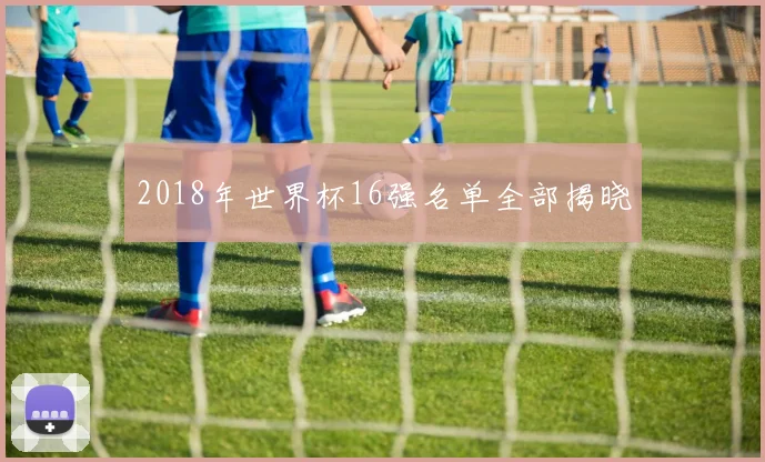 2018年世界杯16强名单全部揭晓