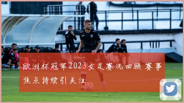 欧洲杯冠军2023女足赛况回顾 赛事焦点持续引关注