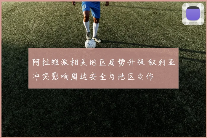 阿拉维派相关地区局势升级 叙利亚冲突影响周边安全与地区合作