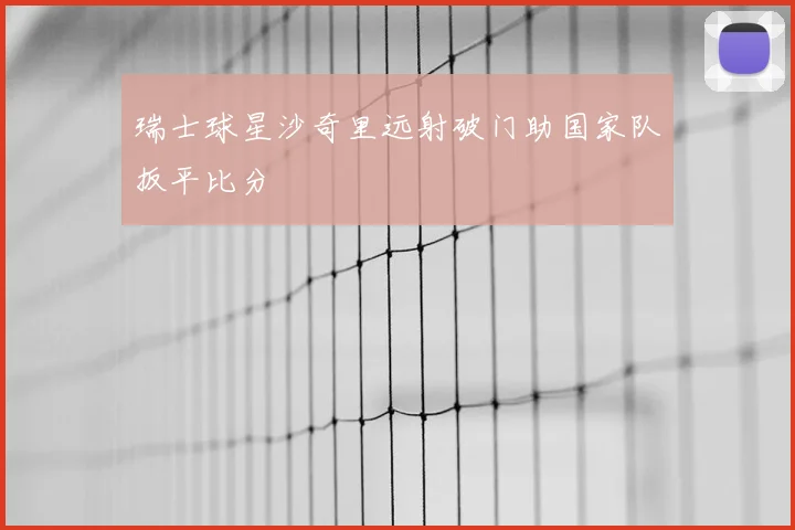 瑞士球星沙奇里远射破门助国家队扳平比分