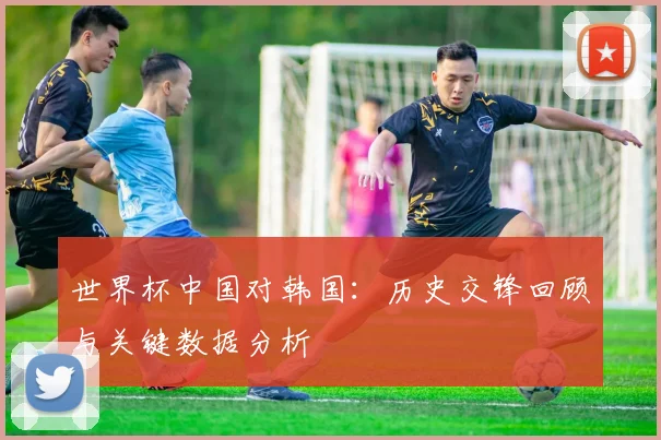世界杯中国对韩国：历史交锋回顾与关键数据分析